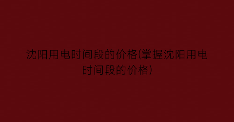 沈阳用电时间段的价格(掌握沈阳用电时间段的价格)