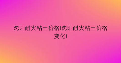 沈阳耐火粘土价格(沈阳耐火粘土价格变化)