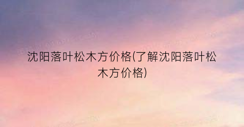 沈阳落叶松木方价格(了解沈阳落叶松木方价格)
