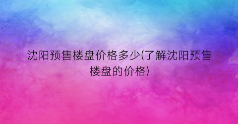 沈阳预售楼盘价格多少(了解沈阳预售楼盘的价格)