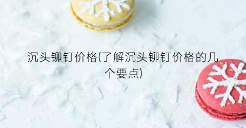沉头铆钉价格(了解沉头铆钉价格的几个要点)