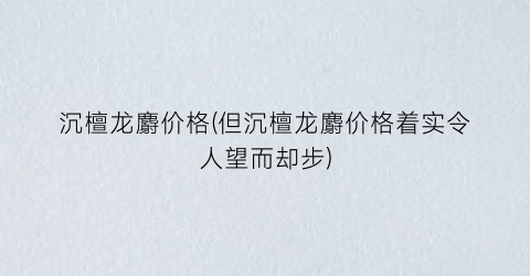 沉檀龙麝价格(但沉檀龙麝价格着实令人望而却步)
