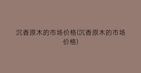 沉香原木的市场价格(沉香原木的市场价格)