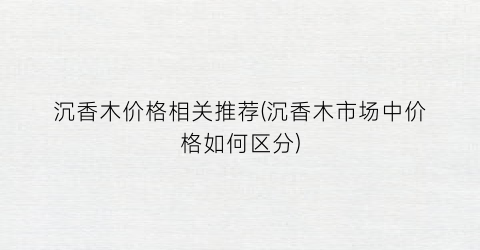 “沉香木价格相关推荐(沉香木市场中价格如何区分)