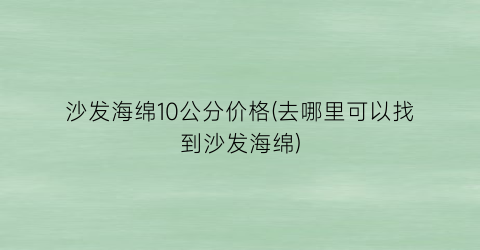 沙发海绵10公分价格(去哪里可以找到沙发海绵)