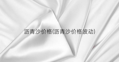 沥青沙价格(沥青沙价格波动)