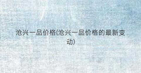 沧兴一品价格(沧兴一品价格的最新变动)