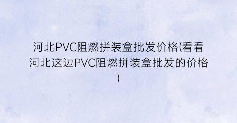 河北PVC阻燃拼装盒批发价格(看看河北这边PVC阻燃拼装盒批发的价格)