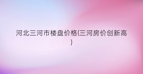 河北三河市楼盘价格(三河房价创新高)