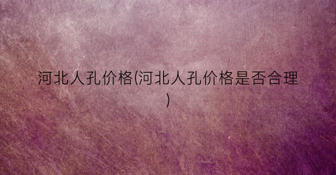 河北人孔价格(河北人孔价格是否合理)