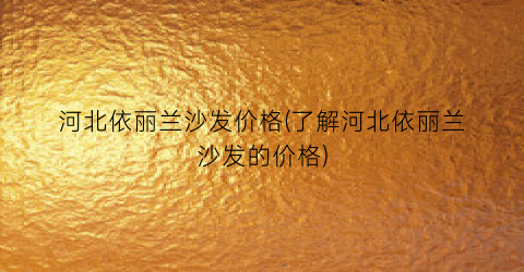 河北依丽兰沙发价格(了解河北依丽兰沙发的价格)