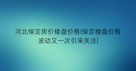 河北保定房价楼盘价格(保定楼盘价格波动又一次引来关注)