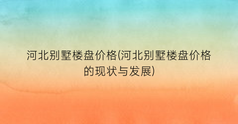 “河北别墅楼盘价格(河北别墅楼盘价格的现状与发展)