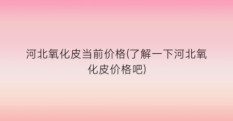 河北氧化皮当前价格(了解一下河北氧化皮价格吧)