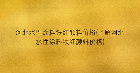 河北水性涂料铁红颜料价格(了解河北水性涂料铁红颜料价格)