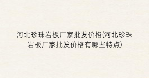 河北珍珠岩板厂家批发价格(河北珍珠岩板厂家批发价格有哪些特点)