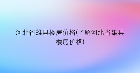 河北省雄县楼房价格(了解河北省雄县楼房价格)