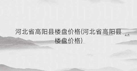 河北省高阳县楼盘价格(河北省高阳县楼盘价格)
