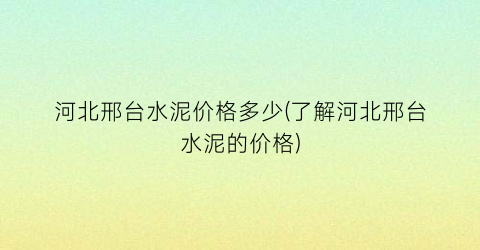 河北邢台水泥价格多少(了解河北邢台水泥的价格)