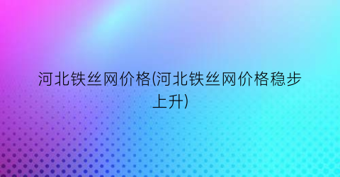 河北铁丝网价格(河北铁丝网价格稳步上升)