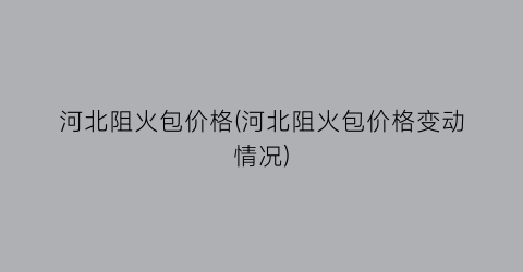 河北阻火包价格(河北阻火包价格变动情况)