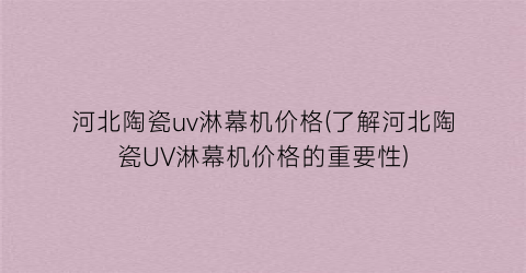 河北陶瓷uv淋幕机价格(了解河北陶瓷UV淋幕机价格的重要性)