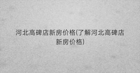 河北高碑店新房价格(了解河北高碑店新房价格)