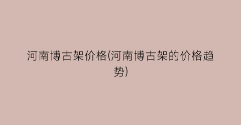 河南博古架价格(河南博古架的价格趋势)