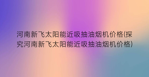 河南新飞太阳能近吸抽油烟机价格(探究河南新飞太阳能近吸抽油烟机价格)