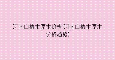 河南白椿木原木价格(河南白椿木原木价格趋势)