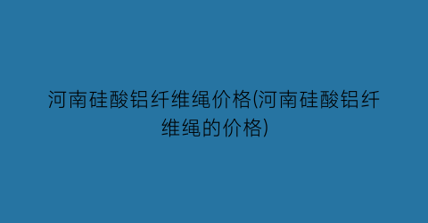 “河南硅酸铝纤维绳价格(河南硅酸铝纤维绳的价格)