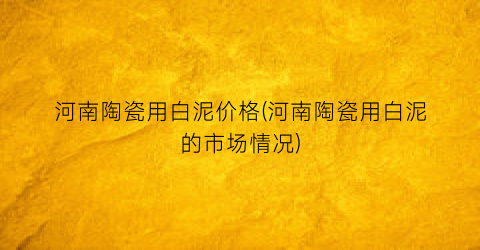 河南陶瓷用白泥价格(河南陶瓷用白泥的市场情况)