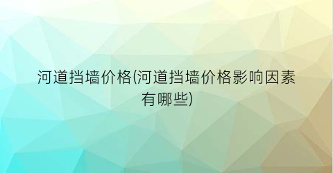 河道挡墙价格(河道挡墙价格影响因素有哪些)