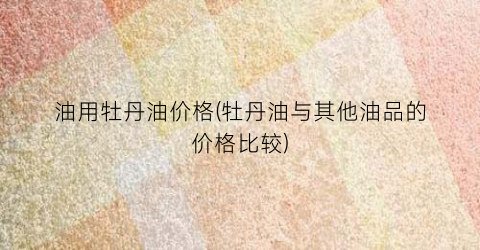 油用牡丹油价格(牡丹油与其他油品的价格比较)