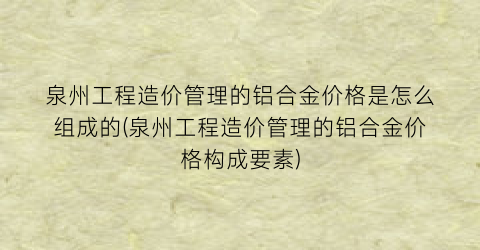 泉州工程造价管理的铝合金价格是怎么组成的(泉州工程造价管理的铝合金价格构成要素)