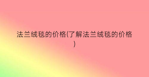 法兰绒毯的价格(了解法兰绒毯的价格)
