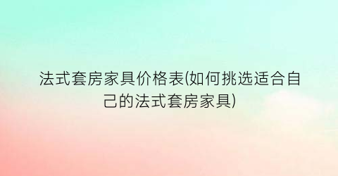 法式套房家具价格表(如何挑选适合自己的法式套房家具)