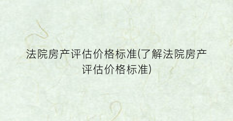 法院房产评估价格标准(了解法院房产评估价格标准)
