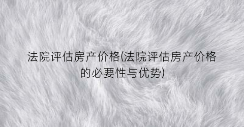 法院评估房产价格(法院评估房产价格的必要性与优势)
