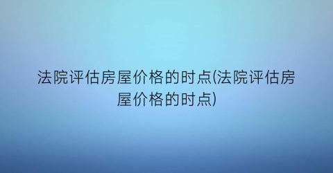 法院评估房屋价格的时点(法院评估房屋价格的时点)