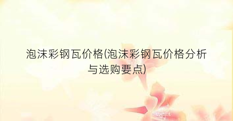 “泡沫彩钢瓦价格(泡沫彩钢瓦价格分析与选购要点)