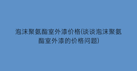 泡沫聚氨酯室外漆价格(谈谈泡沫聚氨酯室外漆的价格问题)