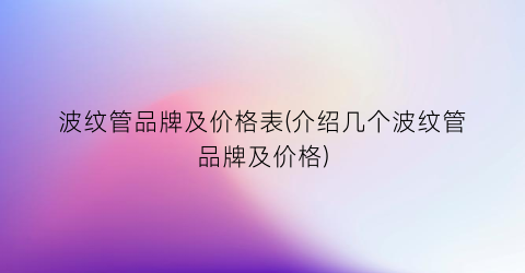 “波纹管品牌及价格表(介绍几个波纹管品牌及价格)