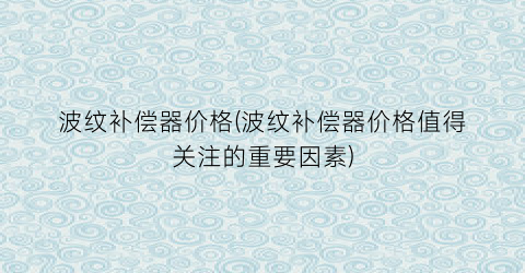 “波纹补偿器价格(波纹补偿器价格值得关注的重要因素)