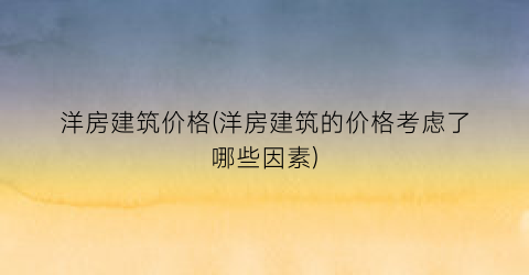 “洋房建筑价格(洋房建筑的价格考虑了哪些因素)