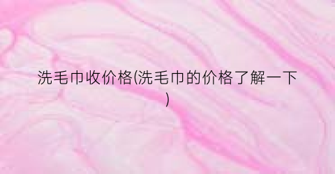 “洗毛巾收价格(洗毛巾的价格了解一下)