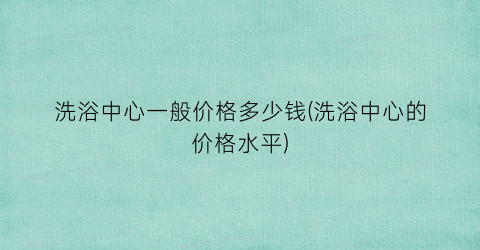 洗浴中心一般价格多少钱(洗浴中心的价格水平)