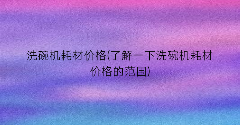 洗碗机耗材价格(了解一下洗碗机耗材价格的范围)