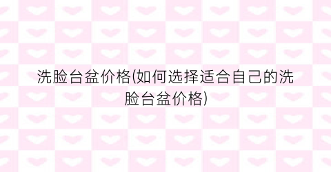 洗脸台盆价格(如何选择适合自己的洗脸台盆价格)