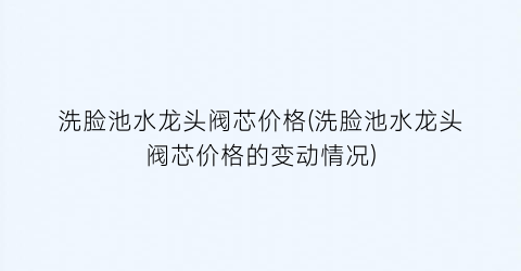 洗脸池水龙头阀芯价格(洗脸池水龙头阀芯价格的变动情况)